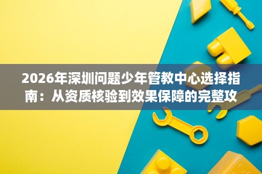 2026年深圳问题少年管教中心选择指南:从资质核验到效果保障的完整攻略 2026年深圳问题少年管教中心选择指南:从资质核验到效果保障的完整攻略