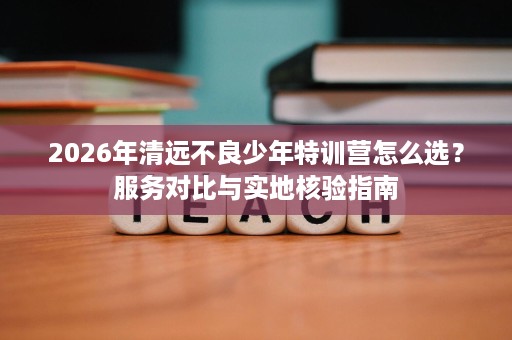 2026年清远不良少年特训营怎么选？服务对比与实地核验指南