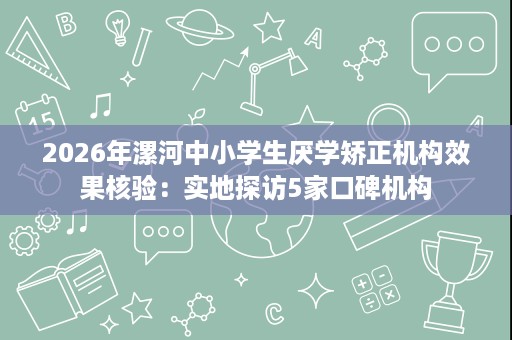 2026年漯河中小学生厌学矫正机构效果核验：实地探访5家口碑机构