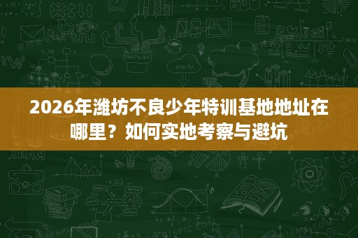 2026年潍坊不良少年特训基地地址在哪里?如何实地考察与避坑 2026年潍坊不良少年特训基地地址在哪里?如何实地考察与避坑