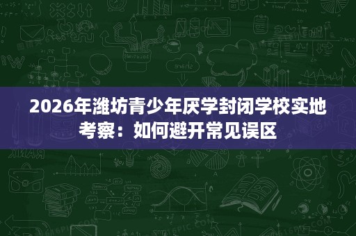 2026年潍坊青少年厌学封闭学校实地考察：如何避开常见误区