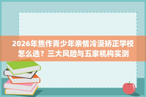 2026年焦作青少年亲情冷漠矫正学校怎么选？三大风险与五家机构实测