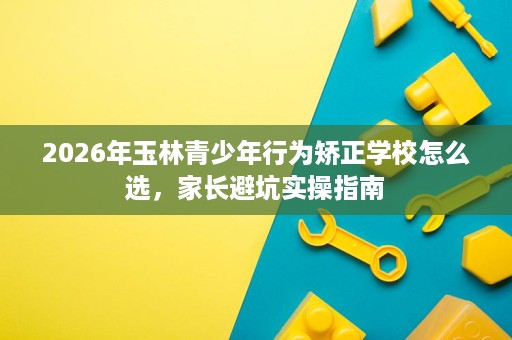 2026年玉林青少年行为矫正学校怎么选,家长避坑实操指南 2026年玉林青少年行为矫正学校怎么选,家长避坑实操指南