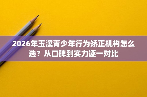2026年玉溪青少年行为矫正机构怎么选?从口碑到实力逐一对比 2026年玉溪青少年行为矫正机构怎么选?从口碑到实力逐一对比