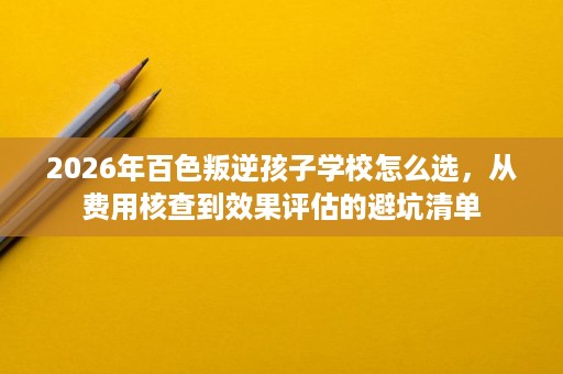 2026年百色叛逆孩子学校怎么选,从费用核查到效果评估的避坑清单 2026年百色叛逆孩子学校怎么选,从费用核查到效果评估的避坑清单