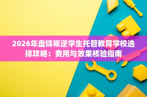 2026年盘锦叛逆学生托管教育学校选择攻略:费用与效果核验指南 2026年盘锦叛逆学生托管教育学校选择攻略:费用与效果核验指南