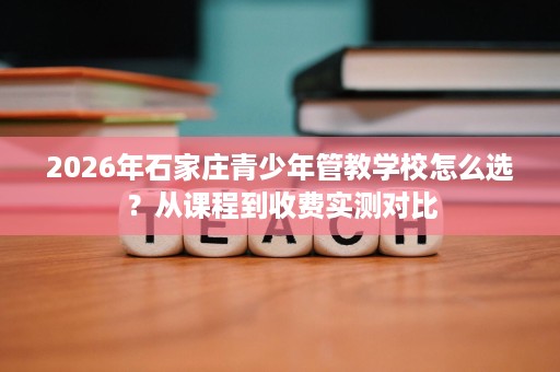 2026年石家庄青少年管教学校怎么选？从课程到收费实测对比