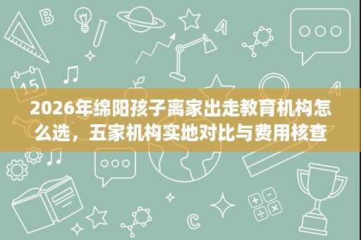 2026年绵阳孩子离家出走教育机构怎么选,五家机构实地对比与费用核查 2026年绵阳孩子离家出走教育机构怎么选,五家机构实地对比与费用核查