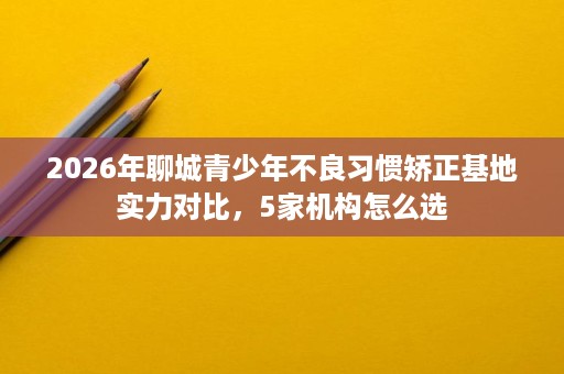 2026年聊城青少年不良习惯矫正基地实力对比,5家机构怎么选 2026年聊城青少年不良习惯矫正基地实力对比,5家机构怎么选