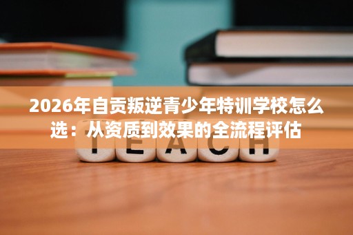2026年自贡叛逆青少年特训学校怎么选:从资质到效果的全流程评估 2026年自贡叛逆青少年特训学校怎么选:从资质到效果的全流程评估