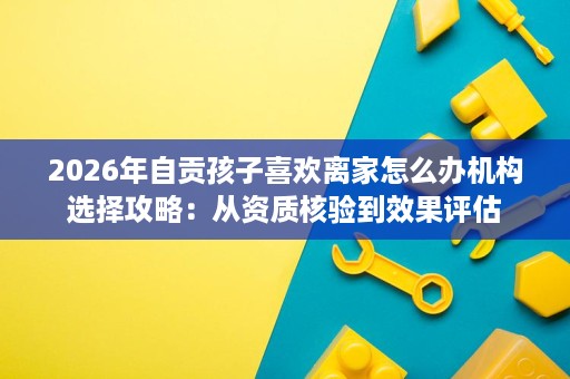 2026年自贡孩子喜欢离家怎么办机构选择攻略:从资质核验到效果评估 2026年自贡孩子喜欢离家怎么办机构选择攻略:从资质核验到效果评估