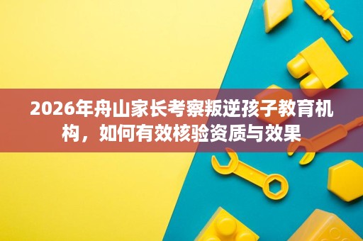 2026年舟山家长考察叛逆孩子教育机构，如何有效核验资质与效果