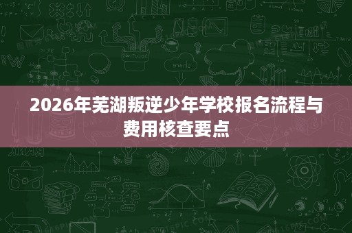 2026年芜湖叛逆少年学校报名流程与费用核查要点