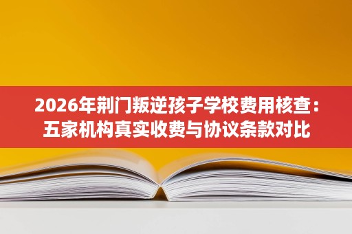 2026年荆门叛逆孩子学校费用核查:五家机构真实收费与协议条款对比 2026年荆门叛逆孩子学校费用核查:五家机构真实收费与协议条款对比