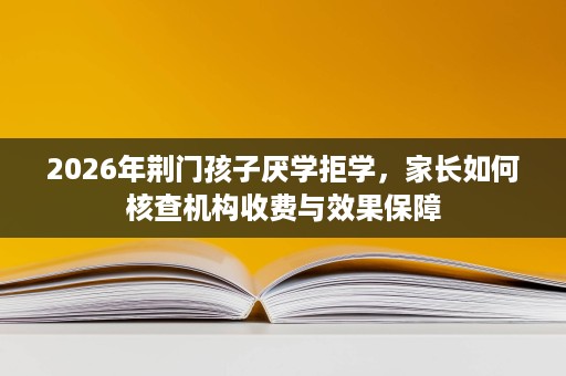 2026年荆门孩子厌学拒学,家长如何核查机构收费与效果保障 2026年荆门孩子厌学拒学,家长如何核查机构收费与效果保障