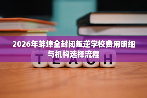 2026年蚌埠全封闭叛逆学校费用明细与机构选择流程 2026年蚌埠全封闭叛逆学校费用明细与机构选择流程