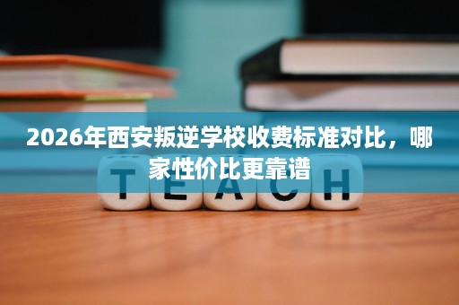 2026年西安叛逆学校收费标准对比,哪家性价比更靠谱 2026年西安叛逆学校收费标准对比,哪家性价比更靠谱