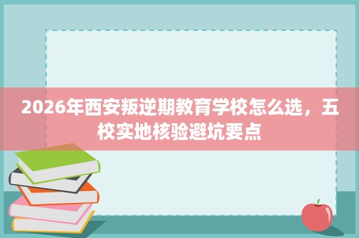 2026年西安叛逆期教育学校怎么选,五校实地核验避坑要点 2026年西安叛逆期教育学校怎么选,五校实地核验避坑要点