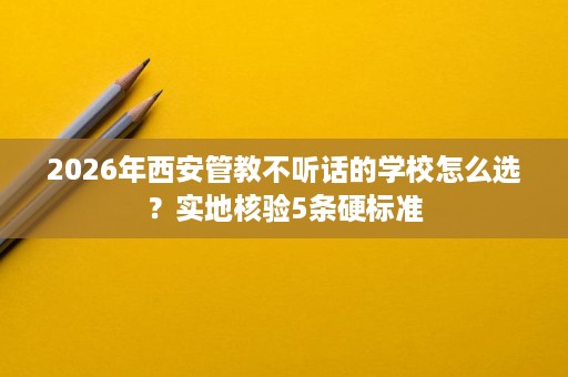 2026年西安管教不听话的学校怎么选？实地核验5条硬标准