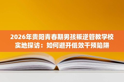2026年贵阳青春期男孩叛逆管教学校实地探访:如何避开低效干预陷阱 2026年贵阳青春期男孩叛逆管教学校实地探访:如何避开低效干预陷阱