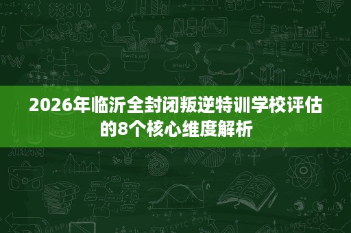 2026年临沂全封闭叛逆特训学校评估的8个核心维度解析 2026年临沂全封闭叛逆特训学校评估的8个核心维度解析