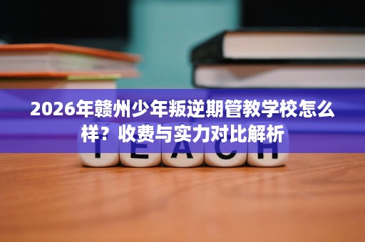 2026年赣州少年叛逆期管教学校怎么样?收费与实力对比解析 2026年赣州少年叛逆期管教学校怎么样?收费与实力对比解析