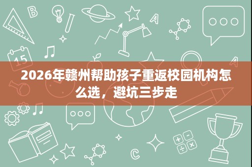 2026年赣州帮助孩子重返校园机构怎么选,避坑三步走 2026年赣州帮助孩子重返校园机构怎么选,避坑三步走