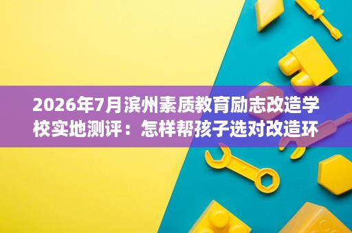 2026年7月滨州素质教育励志改造学校实地测评:怎样帮孩子选对改造环境 2026年7月滨州素质教育励志改造学校实地测评:怎样帮孩子选对改造环境