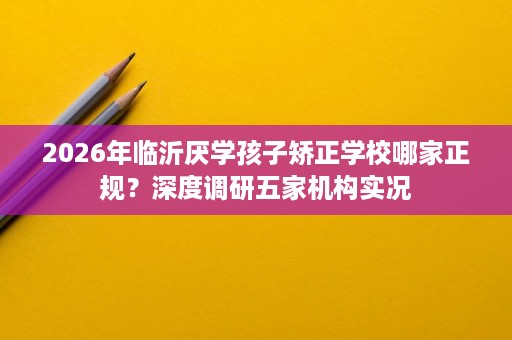 2026年临沂厌学孩子矫正学校哪家正规?深度调研五家机构实况 2026年临沂厌学孩子矫正学校哪家正规?深度调研五家机构实况