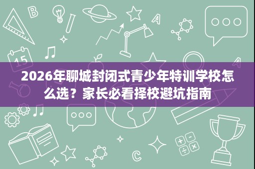 2026年聊城封闭式青少年特训学校怎么选？家长必看择校避坑指南
