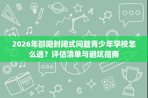2026年邵阳封闭式问题青少年学校怎么选?评估清单与避坑指南 2026年邵阳封闭式问题青少年学校怎么选?评估清单与避坑指南