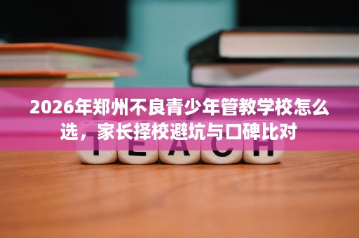2026年郑州不良青少年管教学校怎么选,家长择校避坑与口碑比对 2026年郑州不良青少年管教学校怎么选,家长择校避坑与口碑比对