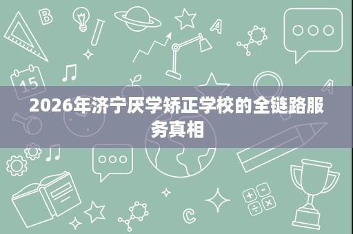 2026年济宁厌学矫正学校的全链路服务真相 2026年济宁厌学矫正学校的全链路服务真相