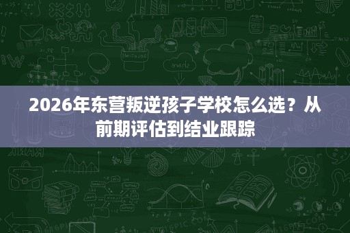 2026年东营叛逆孩子学校怎么选?从前期评估到结业跟踪 2026年东营叛逆孩子学校怎么选?从前期评估到结业跟踪