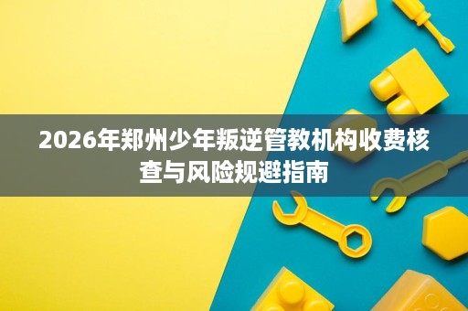 2026年郑州少年叛逆管教机构收费核查与风险规避指南 2026年郑州少年叛逆管教机构收费核查与风险规避指南
