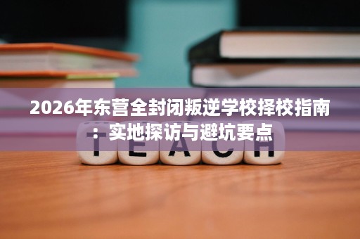 2026年东营全封闭叛逆学校择校指南:实地探访与避坑要点 2026年东营全封闭叛逆学校择校指南:实地探访与避坑要点