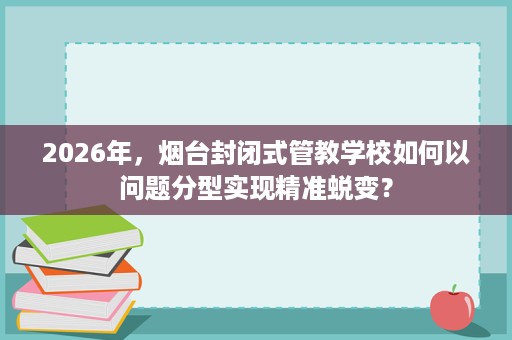 2026年,烟台封闭式管教学校如何以问题分型实现精准蜕变? 2026年,烟台封闭式管教学校如何以问题分型实现精准蜕变?