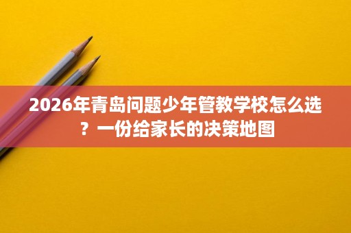2026年青岛问题少年管教学校怎么选？一份给家长的决策地图