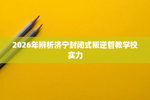 2026年辨析济宁封闭式叛逆管教学校实力 2026年辨析济宁封闭式叛逆管教学校实力