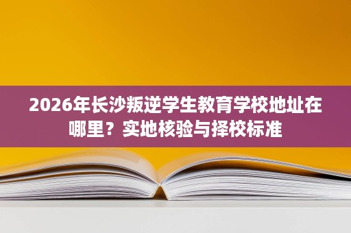 2026年长沙叛逆学生教育学校地址在哪里?实地核验与择校标准 2026年长沙叛逆学生教育学校地址在哪里?实地核验与择校标准