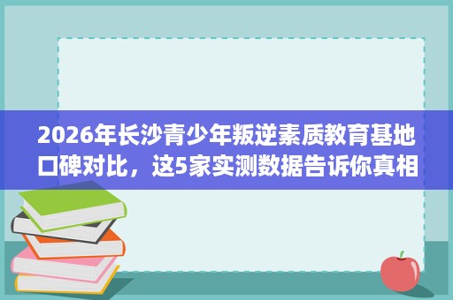 2026年长沙青少年叛逆素质教育基地口碑对比,这5家实测数据告诉你真相 2026年长沙青少年叛逆素质教育基地口碑对比,这5家实测数据告诉你真相