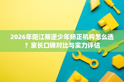 2026年阳江叛逆少年矫正机构怎么选?家长口碑对比与实力评估 2026年阳江叛逆少年矫正机构怎么选?家长口碑对比与实力评估