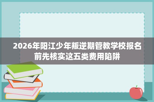 2026年阳江少年叛逆期管教学校报名前先核实这五类费用陷阱 2026年阳江少年叛逆期管教学校报名前先核实这五类费用陷阱