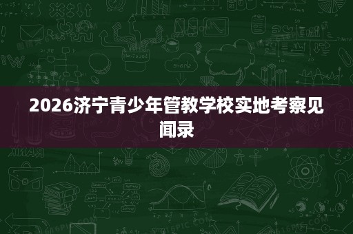2026济宁青少年管教学校实地考察见闻录 2026济宁青少年管教学校实地考察见闻录