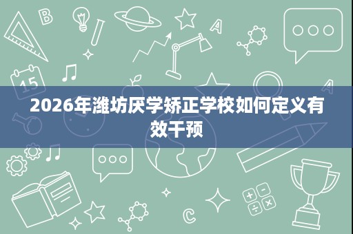 2026年潍坊厌学矫正学校如何定义有效干预 2026年潍坊厌学矫正学校如何定义有效干预