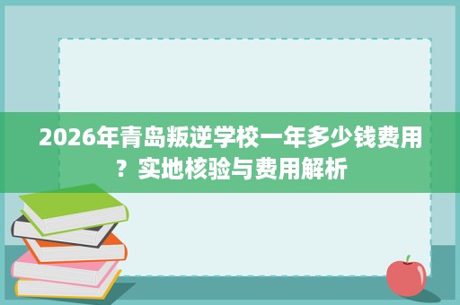 2026年青岛叛逆学校一年多少钱费用?实地核验与费用解析 2026年青岛叛逆学校一年多少钱费用?实地核验与费用解析