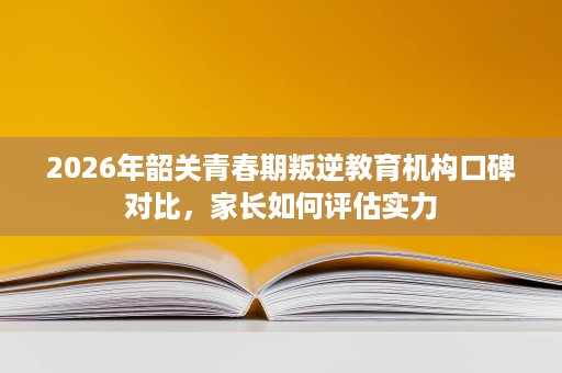 2026年韶关青春期叛逆教育机构口碑对比,家长如何评估实力 2026年韶关青春期叛逆教育机构口碑对比,家长如何评估实力