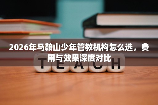 2026年马鞍山少年管教机构怎么选,费用与效果深度对比 2026年马鞍山少年管教机构怎么选,费用与效果深度对比