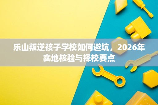 乐山叛逆孩子学校如何避坑,2026年实地核验与择校要点 乐山叛逆孩子学校如何避坑,2026年实地核验与择校要点