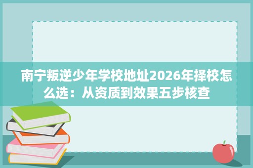 南宁叛逆少年学校地址2026年择校怎么选：从资质到效果五步核查